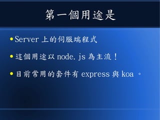 第一個用途是
● Server 上的伺服端程式
● 這個用途以 node.js 為主流！
● 目前常用的套件有 express 與 koa 。
 