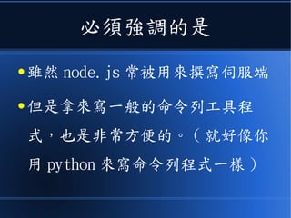必須強調的是
● 雖然 node.js 常被用來撰寫伺服端
● 但是拿來寫一般的命令列工具程
式，也是非常方便的。 ( 就好像你
用 python 來寫命令列程式一樣 )
 