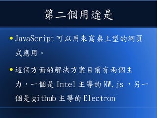 第二個用途是
● JavaScript 可以用來寫桌上型的網頁
式應用。
● 這個方面的解決方案目前有兩個主
力，一個是 Intel 主導的 NW.js ，另一
個是 github 主導的 Electron
 