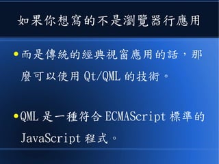 如果你想寫的不是瀏覽器行應用
● 而是傳統的經典視窗應用的話，那
麼可以使用 Qt/QML 的技術。
● QML 是一種符合 ECMAScript 標準的
JavaScript 程式。
 