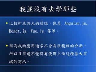 我並沒有去學那些
● 比較新或強大的前端，像是 Angular.js,
React.js, Vue.js 等等。
● 因為我的應用通常不會有很複雜的介面，
所以目前還不覺得有使用上面這種強大前
端的需求。
 