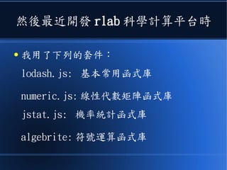 然後最近開發 rlab 科學計算平台時
● 我用了下列的套件：
lodash.js: 基本常用函式庫
numeric.js: 線性代數矩陣函式庫
jstat.js: 機率統計函式庫
algebrite: 符號運算函式庫
 