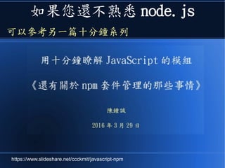 如果您還不熟悉 node.js
可以參考另一篇十分鐘系列
https://www.slideshare.net/ccckmit/javascript-npm
 