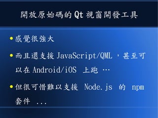 開放原始碼的 Qt 視窗開發工具
● 感覺很強大
● 而且還支援 JavaScript/QML ，甚至可
以在 Android/iOS 上跑 …
● 但很可惜難以支援 Node.js 的 npm
套件 ...
 