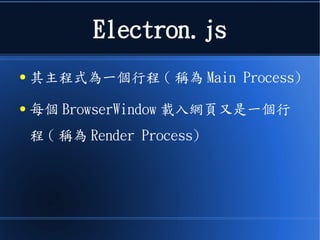 Electron.js
● 其主程式為一個行程 ( 稱為 Main Process)
● 每個 BrowserWindow 載入網頁又是一個行
程 ( 稱為 Render Process)
 