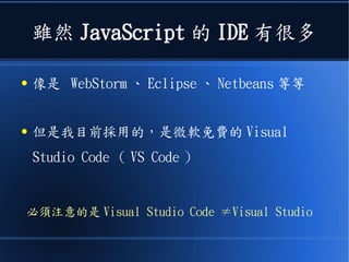 雖然 JavaScript 的 IDE 有很多
● 像是 WebStorm 、 Eclipse 、 Netbeans 等等
● 但是我目前採用的，是微軟免費的 Visual
Studio Code （ VS Code ）
必須注意的是 Visual Studio Code ≠Visual Studio
 