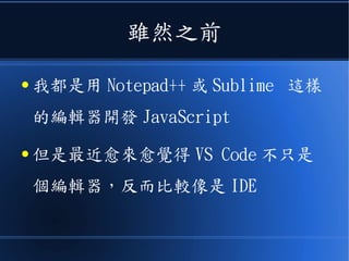 雖然之前
● 我都是用 Notepad++ 或 Sublime 這樣
的編輯器開發 JavaScript
● 但是最近愈來愈覺得 VS Code 不只是
個編輯器，反而比較像是 IDE
 