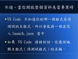 不過、當你開啟整個資料夾當專案時
● VS Code 不知道你的哪一個程式是待
測試的主程式，所以會亂猜一個並寫
入 launch.json 當中
● 如果 VS Code 猜錯的話，你應該編
輯主程式 ( 待測試程式 ) 的名稱。
 