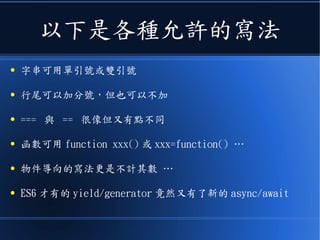 以下是各種允許的寫法
● 字串可用單引號或雙引號
● 行尾可以加分號，但也可以不加
● === 與 == 很像但又有點不同
● 函數可用 function xxx() 或 xxx=function() …
● 物件導向的寫法更是不計其數 …
● ES6 才有的 yield/generator 竟然又有了新的 async/await
 