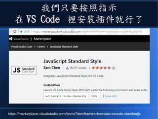 我們只要按照指示
在 VS Code 裡安裝插件就行了
https://marketplace.visualstudio.com/items?itemName=chenxsan.vscode-standardjs
 