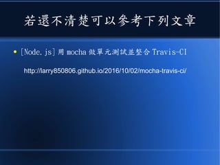 若還不清楚可以參考下列文章
● [Node.js] 用 mocha 做單元測試並整合 Travis-CI
http://larry850806.github.io/2016/10/02/mocha-travis-ci/
 