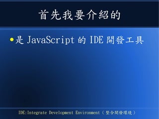 首先我要介紹的
● 是 JavaScript 的 IDE 開發工具
IDE:Integrate Development Environment ( 整合開發環境 )
 