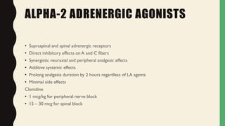 ALPHA-2 ADRENERGIC AGONISTS
• Supraspinal and spinal adrenergic receptors
• Direct inhibitory effects on A and C fibers
• Synergistic neuraxial and peripheral analgesic effects
• Additive systemic effects
• Prolong analgesia duration by 2 hours regardless of LA agents
• Minimal side effects
Clonidine
• 1 mcg/kg for peripheral nerve block
• 15 – 30 mcg for spinal block
 