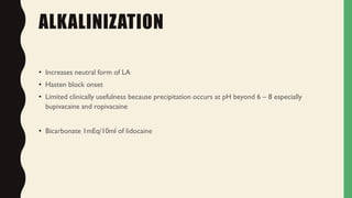 ALKALINIZATION
• Increases neutral form of LA
• Hasten block onset
• Limited clinically usefulness because precipitation occurs at pH beyond 6 – 8 especially
bupivacaine and ropivacaine
• Bicarbonate 1mEq/10ml of lidocaine
 