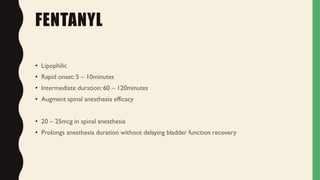 FENTANYL
• Lipophilic
• Rapid onset: 5 – 10minutes
• Intermediate duration: 60 – 120minutes
• Augment spinal anesthesia efficacy
• 20 – 25mcg in spinal anesthesia
• Prolongs anesthesia duration without delaying bladder function recovery
 