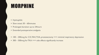 MORPHINE
• Hydrophilic
• Slow onset: 30 – 60minutes
• Prolonged duration: up to 24hours
• Extended postoperative analgesia
• 100 – 200mcg for C/S,TAH,THA, prostatectomy >>> minimal respiratory depression
• 300 – 500mcg forTKA >>> side effects significantly increase
 