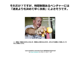 それだけ？ですが、時間制限あるベンチャーには
「迷走よりも決めて早く改善」によさそうです。




 ※ 著者は「間違えるかもしれないが、数値なんか変わるんだから、迷うよりも経験して改善しろ」的
 なことを話していた。




           Lean Analytics overview from GROWtalk Montreal
                 by Lean Analytics on Feb 17, 2013 59P
 