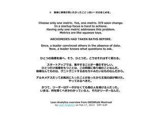 ※ 最後に著者が言いたかったことっぽい一文のまとめを。



Choose only one metric. Yes, one metric. It’ll soon change.
          In a startup focus is hard to achieve.
    Having only one metric addresses this problem.
              Metrics are like squeeze toys.

        ARCHIMEDES HAD TAKEN BATHS BEFORE.

 Once, a leader convinced others in the absence of data.
      Now, a leader knows what questions to ask.


 ひとつの指標を選べ。そう、ひとつだ。どうせそれはすぐ変わる。

    スタートアップでは、集中することが一番むずかしい。
  ひとつだけ指標をもつことは、この問題に取り組むことなんだ。
指標なんてものは、グニャグニャするおもちゃみたいなものなんだから。

アルキメデスだってお風呂に入ったことがあったから王冠の謎が解けた。
            やってみるべきだ。

  かつて、リーダーはデータがなくても他の人を導ける人だった。
 いまは、何を聞くべきかわかっている人、それがリーダーなんだ。



        Lean Analytics overview from GROWtalk Montreal
           by Lean Analytics on Feb 17, 2013 54P~63P
 