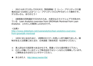 ・ 2013 4/8 デジガレで⾏われた【緊急開催！】リーン・アナリティクス著
者Alistair Croll氏による“リーン・アナリティクス入門”のざっくり要約です。
デジガレさん、ありがとう！

・ 4割程度の同時通訳で⾏われたため、⼤部分はスライドシェアで共有され
ている Lean Analytics overview from GROWtalk Montreal from Lean
Analytics とわたしの推測によるものです。

＜出典＞
http://www.slideshare.net/Leananalytics/lean-analytics-overview-
from-growtalk-montreal

・ 10分にまとめるために、1時間のセミナーを思いっ切り端折りました。興
味がある人は原書にあたるか、日本語版（発売未定）をお待ちください。


※ 素人訳なので誤訳等々あるかもです。間違ってたら是非教えて下さい。
※ わたしが働いているディップ株式会社ではリーンなひとを募集しています。
  ご興味ある方はぜひコンタクトください。

◆ まとめた人 http://about.me/sin10k/
 