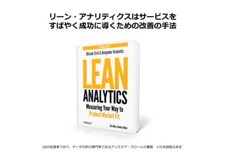 リーン・アナリティクスはサービスを
  すばやく成功に導くための改善の手法




USの起業家であり、データ分析の専門家であるアリステア・クロールの書籍 ※日本語版は未定
 