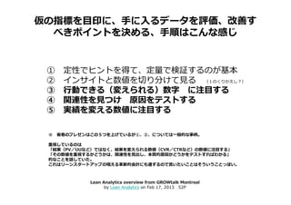 仮の指標を目印に、手に入るデータを評価、改善す
  べきポイントを決める、手順はこんな感じ


 ①   定性でヒントを得て、定量で検証するのが基本
 ②   インサイトと数値を切り分けて⾒る （１のくりかえし？）
 ③   ⾏動できる（変えられる）数字 に注目する
 ④   関連性を⾒つけ 原因をテストする
 ⑤   実績を変える数値に注目する

 ※ 著者のプレゼンはこの５つを上げているが①、②、については一般的な事柄。

 重視しているのは
 「結果（PV／UUなど）ではなく、結果を変えられる数値（CVR／CTRなど）の数値に注目する」
 「その数値を重視するかどうかは、関連性を⾒出し、本質的原因かどうかをテストすればわかる」
 的なことを話していた。
 これはリーンスタートアップの唱える革新的会計にも通ずるので言いたいことはそういうことっぽい。



           Lean Analytics overview from GROWtalk Montreal
                 by Lean Analytics on Feb 17, 2013 52P
 