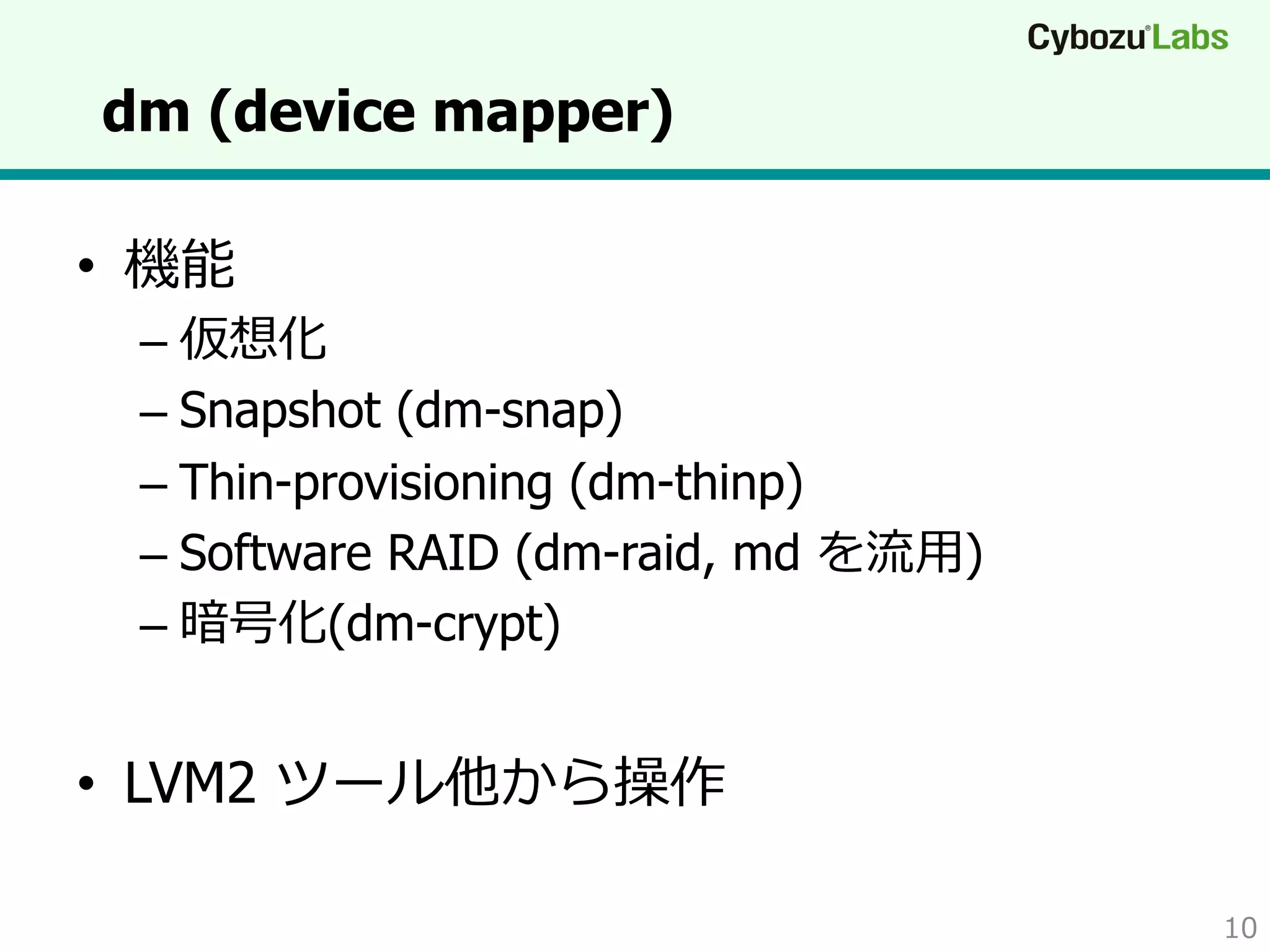 dm (device mapper)
•  機能

–  仮想化
–  Snapshot (dm-snap)
–  Thin-provisioning (dm-thinp)
–  Software RAID (dm-raid, md を流流⽤用)
–  暗号化(dm-crypt)

•  LVM2 ツール他から操作
10

 