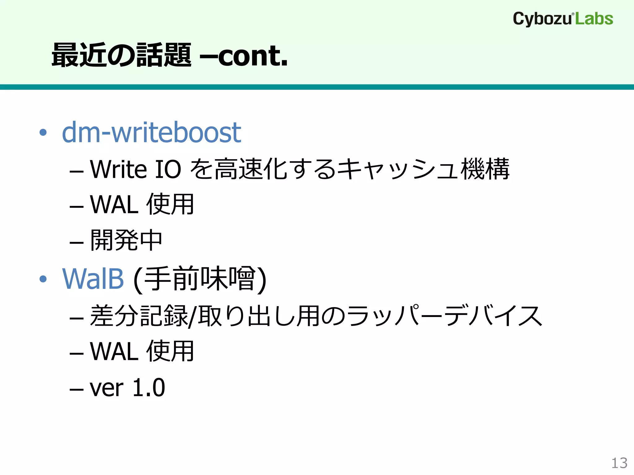 最近の話題 –cont.
•  dm-writeboost
–  Write IO を⾼高速化するキャッシュ機構
–  WAL 使⽤用
–  開発中

•  WalB (⼿手前味噌)
–  差分記録/取り出し⽤用のラッパーデバイス
–  WAL 使⽤用
–  ver 1.0
13

 