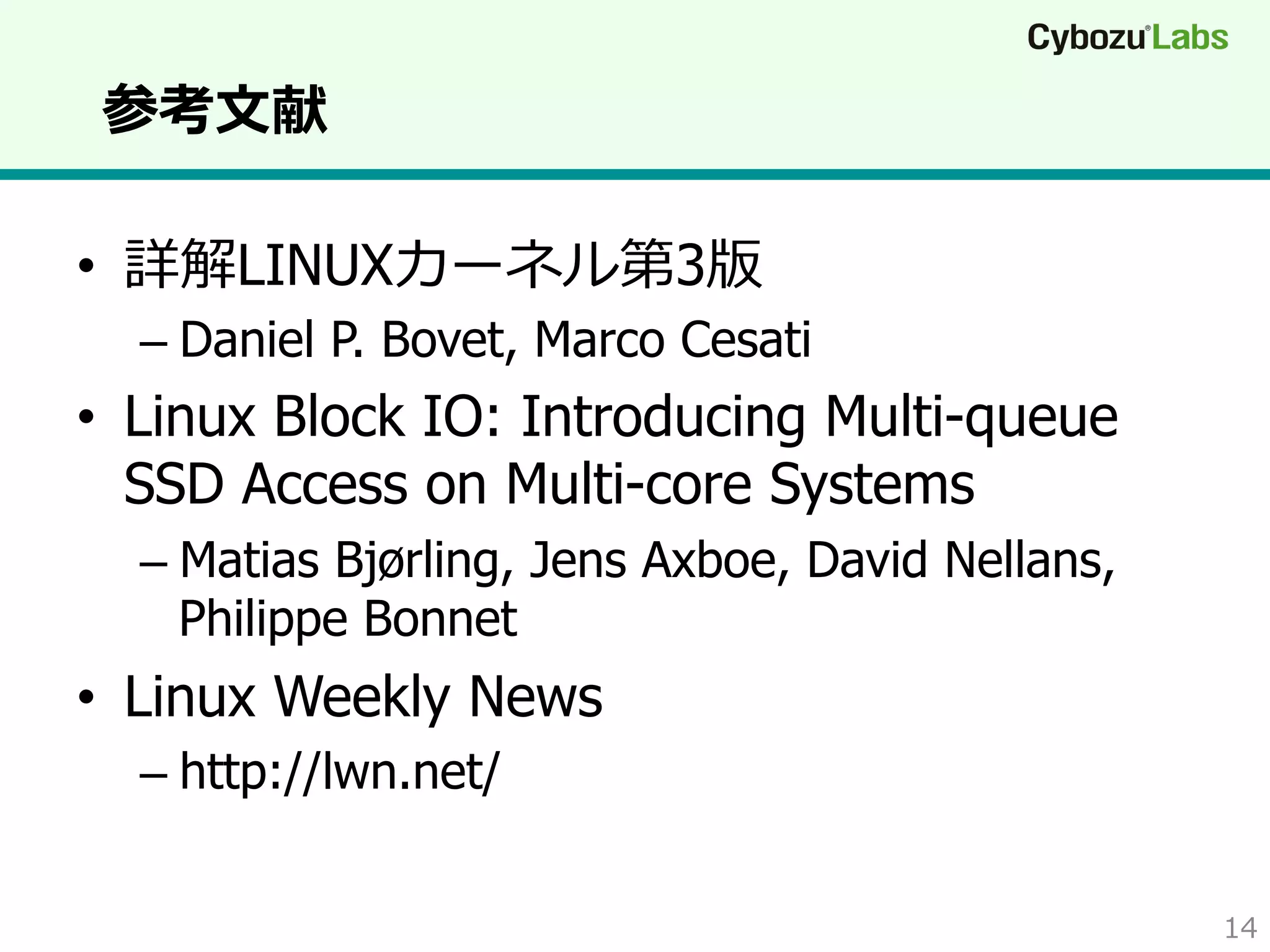 参考⽂文献
•  詳解LINUXカーネル第3版

–  Daniel P. Bovet, Marco Cesati

•  Linux Block IO: Introducing Multi-queue
SSD Access on Multi-core Systems
–  Matias Bjørling, Jens Axboe, David Nellans,
Philippe Bonnet

•  Linux Weekly News
–  http://lwn.net/
14

 