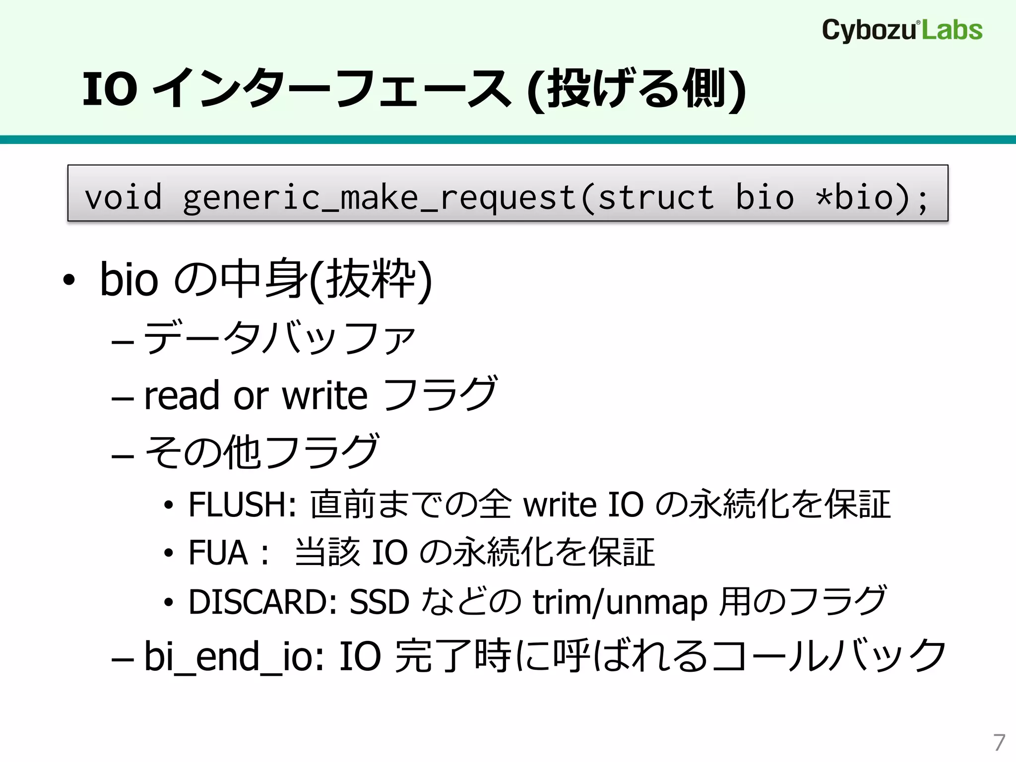 IO インターフェース (投げる側)
void generic_make_request(struct bio *bio);

•  bio の中⾝身(抜粋)

–  データバッファ
–  read or write フラグ
–  その他フラグ

•  FLUSH: 直前までの全 write IO の永続化を保証
•  FUA：  当該 IO の永続化を保証
•  DISCARD: SSD などの trim/unmap ⽤用のフラグ

–  bi_end_io: IO 完了了時に呼ばれるコールバック
7

 