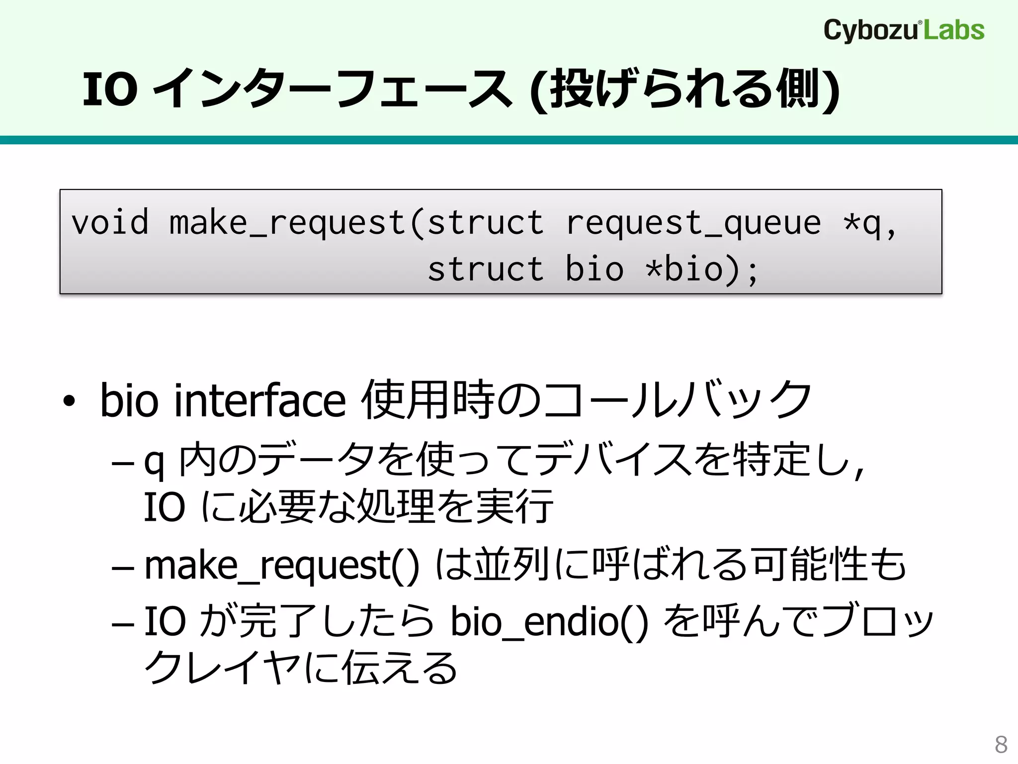 IO インターフェース  (投げられる側)
void make_request(struct request_queue *q,
struct bio *bio);

•  bio interface 使⽤用時のコールバック

–  q 内のデータを使ってデバイスを特定し，
IO に必要な処理理を実⾏行行
–  make_request() は並列列に呼ばれる可能性も
–  IO が完了了したら  bio_endio() を呼んでブロッ
クレイヤに伝える
8

 