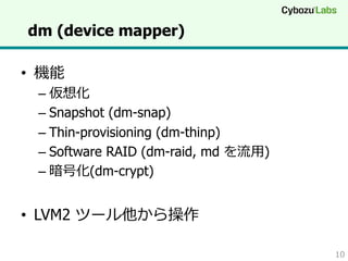 dm (device mapper)
•  機能

–  仮想化
–  Snapshot (dm-snap)
–  Thin-provisioning (dm-thinp)
–  Software RAID (dm-raid, md を流流⽤用)
–  暗号化(dm-crypt)

•  LVM2 ツール他から操作
10

 