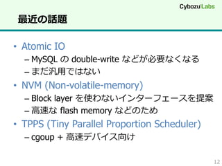 最近の話題
•  Atomic IO
–  MySQL の double-write などが必要なくなる
–  まだ汎⽤用ではない

•  NVM (Non-volatile-memory)
–  Block layer を使わないインターフェースを提案
–  ⾼高速な  flash memory などのため

•  TPPS (Tiny Parallel Proportion Scheduler)
–  cgoup + ⾼高速デバイス向け
12

 