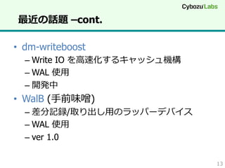 最近の話題 –cont.
•  dm-writeboost
–  Write IO を⾼高速化するキャッシュ機構
–  WAL 使⽤用
–  開発中

•  WalB (⼿手前味噌)
–  差分記録/取り出し⽤用のラッパーデバイス
–  WAL 使⽤用
–  ver 1.0
13

 
