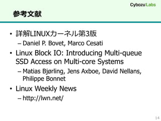 参考⽂文献
•  詳解LINUXカーネル第3版

–  Daniel P. Bovet, Marco Cesati

•  Linux Block IO: Introducing Multi-queue
SSD Access on Multi-core Systems
–  Matias Bjørling, Jens Axboe, David Nellans,
Philippe Bonnet

•  Linux Weekly News
–  http://lwn.net/
14

 