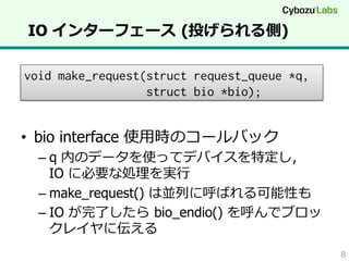 IO インターフェース  (投げられる側)
void make_request(struct request_queue *q,
struct bio *bio);

•  bio interface 使⽤用時のコールバック

–  q 内のデータを使ってデバイスを特定し，
IO に必要な処理理を実⾏行行
–  make_request() は並列列に呼ばれる可能性も
–  IO が完了了したら  bio_endio() を呼んでブロッ
クレイヤに伝える
8

 