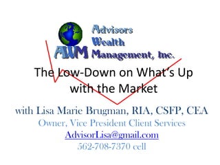 The Low-Down on What’s Up
         with the Market
with Lisa Marie Brugman, RIA, CSFP, CEA
    Owner, Vice President Client Services
         AdvisorLisa@gmail.com
            562-708-7370 cell
 