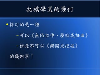 拓樸學裏的幾何
● 探討的是一種
– 可以《無限拉伸、壓縮或扭曲》
– 但是不可以《撕開或挖破》
的幾何學！
 