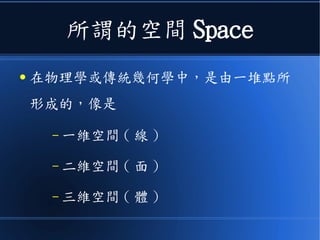 所謂的空間 Space
● 在物理學或傳統幾何學中，是由一堆點所
形成的，像是
– 一維空間 ( 線 )
– 二維空間 ( 面 )
– 三維空間 ( 體 )
 