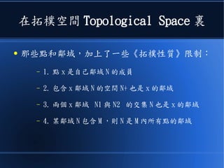 在拓樸空間 Topological Space 裏
● 那些點和鄰域，加上了一些《拓樸性質》限制：
– 1. 點 x 是自己鄰域 N 的成員
– 2. 包含 x 鄰域 N 的空間 N+ 也是 x 的鄰域
– 3. 兩個 x 鄰域 N1 與 N2 的交集 N 也是 x 的鄰域
– 4. 某鄰域 N 包含 M ，則 N 是 M 內所有點的鄰域
 