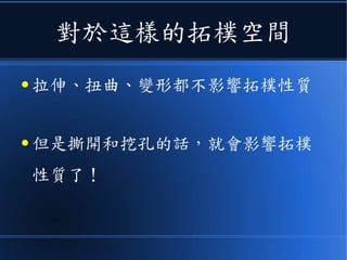 對於這樣的拓樸空間
● 拉伸、扭曲、變形都不影響拓樸性質
● 但是撕開和挖孔的話，就會影響拓樸
性質了！
 