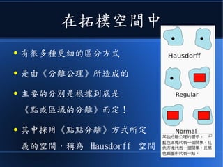 在拓樸空間中
● 有很多種更細的區分方式
● 是由《分離公理》所造成的
● 主要的分別是根據到底是
《點或區域的分離》而定！
● 其中採用《點點分離》方式所定
義的空間，稱為 Hausdorff 空間
 