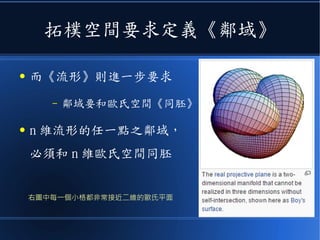 拓樸空間要求定義《鄰域》
● 而《流形》則進一步要求
– 鄰域要和歐氏空間《同胚》
● n 維流形的任一點之鄰域，
必須和 n 維歐氏空間同胚
右圖中每一個小格都非常接近二維的歐氏平面
 