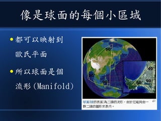 像是球面的每個小區域
● 都可以映射到
歐氏平面
● 所以球面是個
流形 (Manifold)
 
