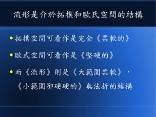 流形是介於拓樸和歐氏空間的結構
● 拓撲空間可看作是完全《柔軟的》
● 歐式空間可看作是《堅硬的》
● 而《流形》則是《大範圍柔軟》，
《小範圍卻硬硬的》無法折的結構
 