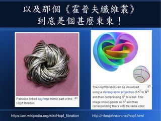 以及那個《霍普夫纖維叢》
到底是個甚麼東東！
https://en.wikipedia.org/wiki/Hopf_fibration http://nilesjohnson.net/hopf.html
 
