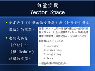 向量空間
Vector Space
● 是定義了《向量加法交換群》與《純量對向量之
乘法》的空間。
● 也就是具有
《代數》中
《模 Module 》
結構的空間。
 