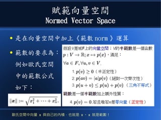 賦範向量空間
Normed Vector Space
● 是在向量空間中加上《範數 norm 》運算
● 範數的要求為：
例如歐氏空間
中的範數公式
如下：
歐氏空間中向量 x 與自己的內積，也就是 x 。 x 就是範數！
 