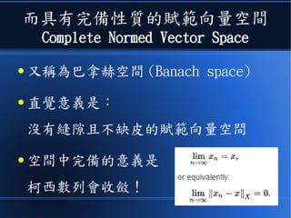 而具有完備性質的賦範向量空間
Complete Normed Vector Space
● 又稱為巴拿赫空間 (Banach space)
● 直覺意義是：
沒有縫隙且不缺皮的賦範向量空間
● 空間中完備的意義是
柯西數列會收斂！
 