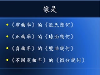 像是
● 《零曲率》的《歐氏幾何》
● 《正曲率》的《球面幾何》
● 《負曲率》的《雙曲幾何》
● 《不固定曲率》的《微分幾何》
 