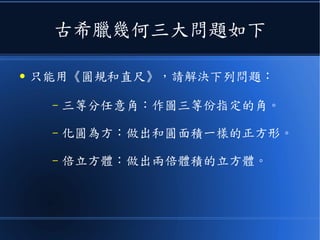 古希臘幾何三大問題如下
● 只能用《圓規和直尺》，請解決下列問題：
– 三等分任意角：作圖三等份指定的角。
– 化圓為方：做出和圓面積一樣的正方形。
– 倍立方體：做出兩倍體積的立方體。
 